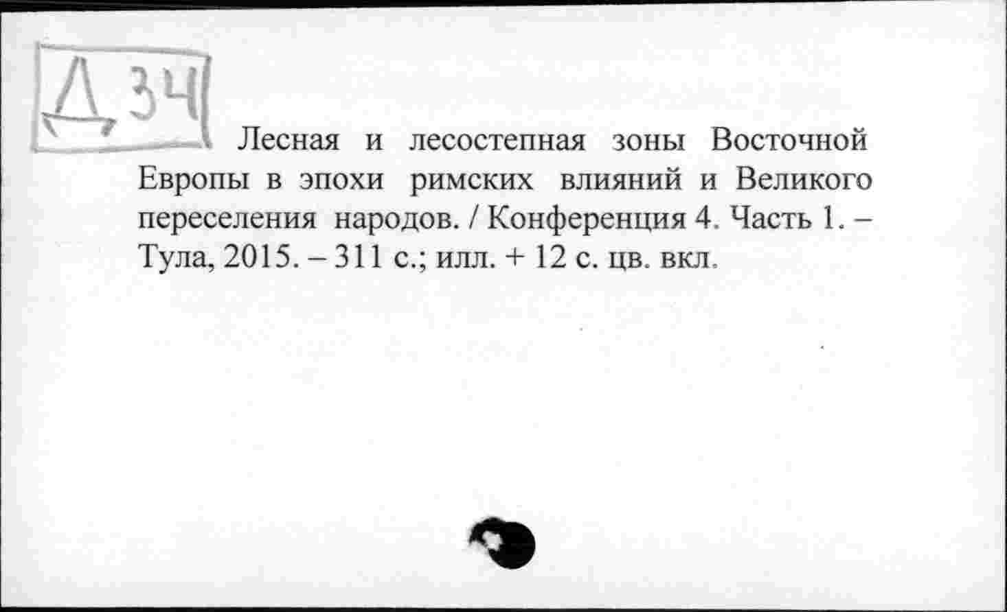 ﻿Д5ЧІ
Лесная и лесостепная зоны Восточной Европы в эпохи римских влияний и Великого переселения народов. / Конференция 4. Часть 1. -Тула, 2015. - 311 с.; илл. + 12 с. цв. вкл.